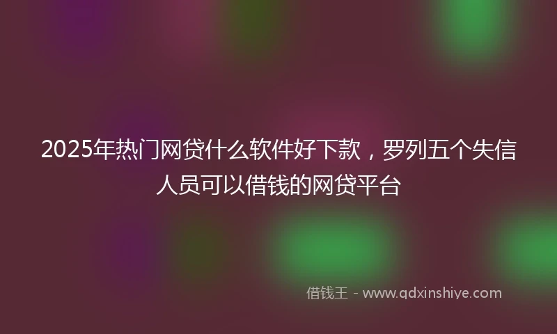 2025年热门网贷什么软件好下款，罗列五个失信人员可以借钱的网贷平台