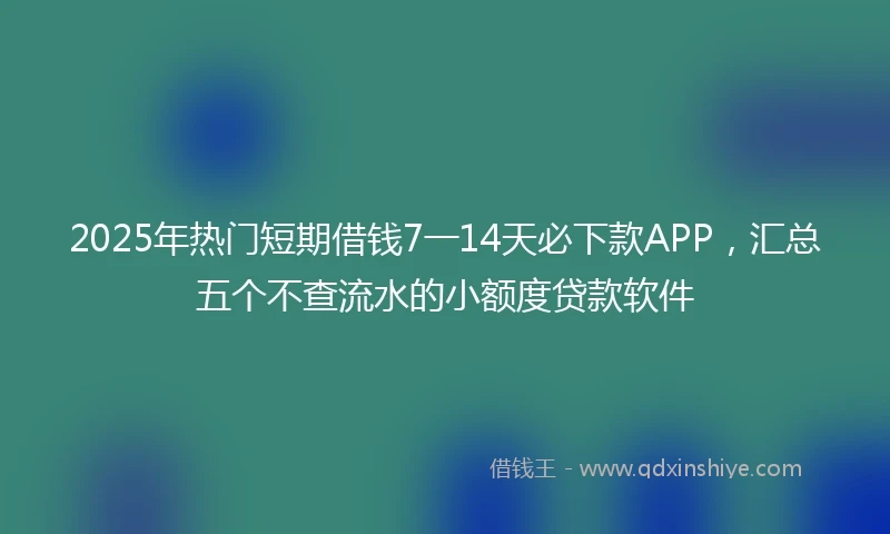 2025年热门短期借钱7一14天必下款APP，汇总五个不查流水的小额度贷款软件