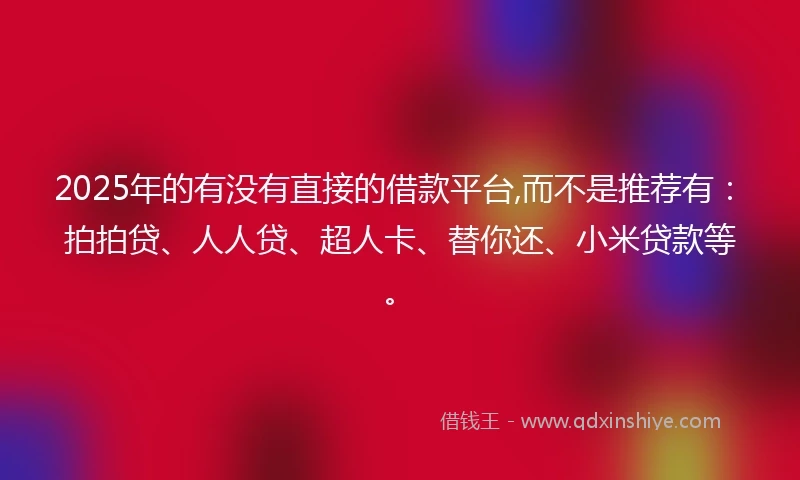 2025年的有没有直接的借款平台,而不是推荐有：拍拍贷、人人贷、超人卡、替你还、小米贷款等。
