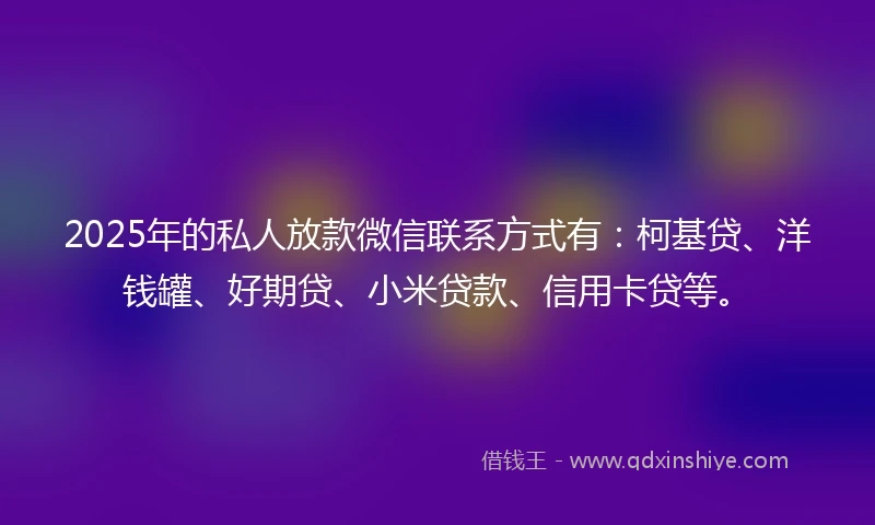 2025年的私人放款微信联系方式有：柯基贷、洋钱罐、好期贷、小米贷款、信用卡贷等。