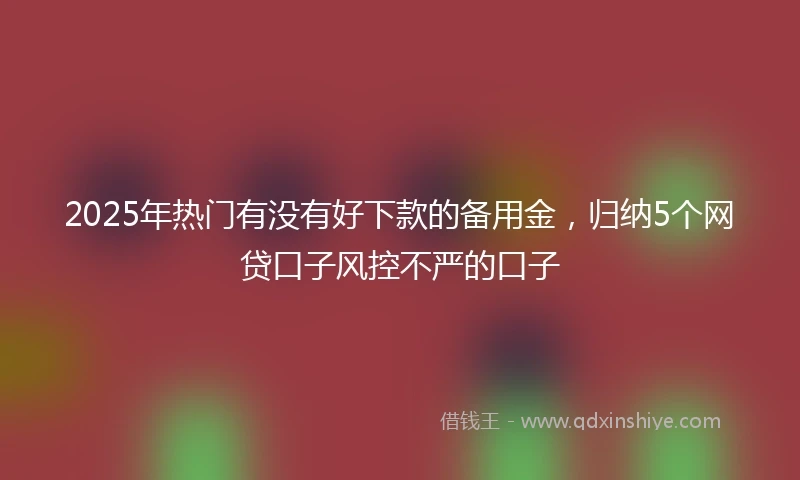 2025年热门有没有好下款的备用金，归纳5个网贷口子风控不严的口子