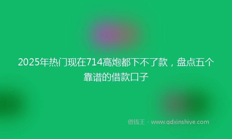 2025年热门现在714高炮都下不了款，盘点五个靠谱的借款口子