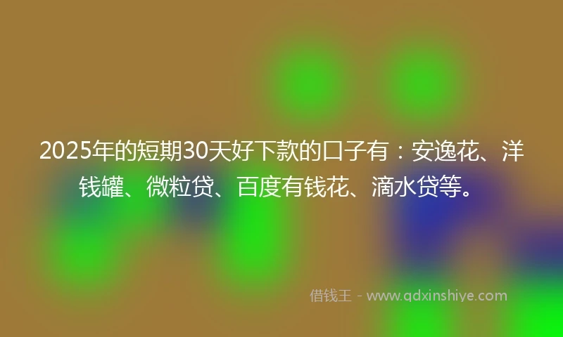 2025年的短期30天好下款的口子有：安逸花、洋钱罐、微粒贷、百度有钱花、滴水贷等。