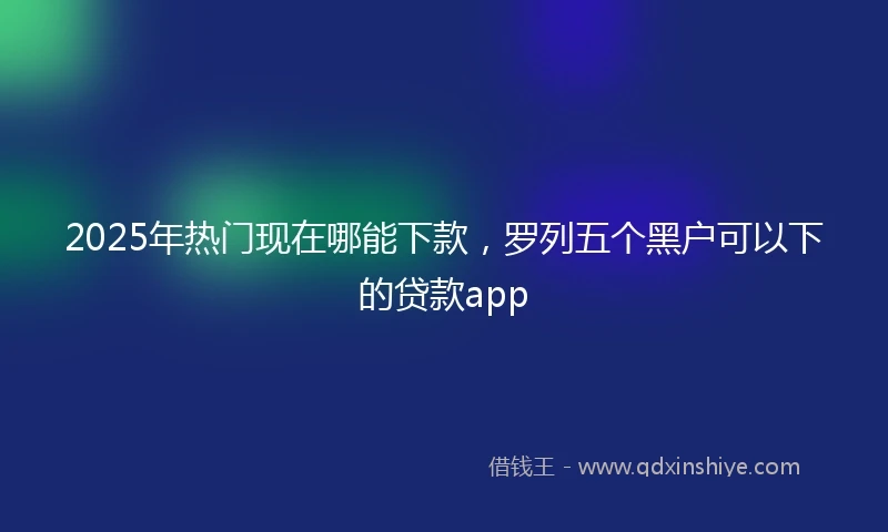 2025年热门现在哪能下款，罗列五个黑户可以下的贷款app