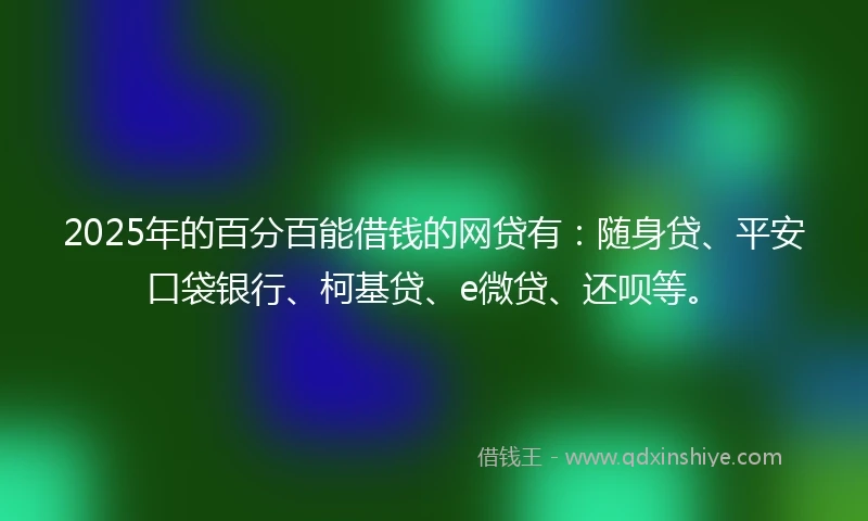 2025年的百分百能借钱的网贷有：随身贷、平安口袋银行、柯基贷、e微贷、还呗等。