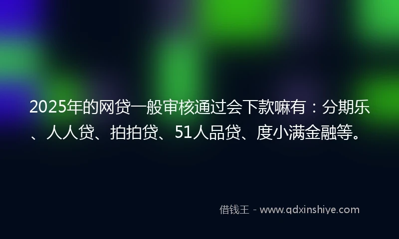 2025年的网贷一般审核通过会下款嘛有：分期乐、人人贷、拍拍贷、51人品贷、度小满金融等。