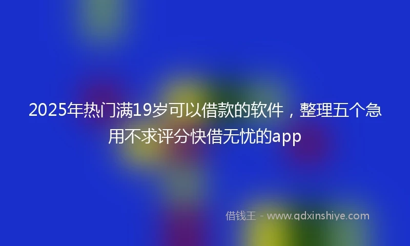 2025年热门满19岁可以借款的软件，整理五个急用不求评分快借无忧的app