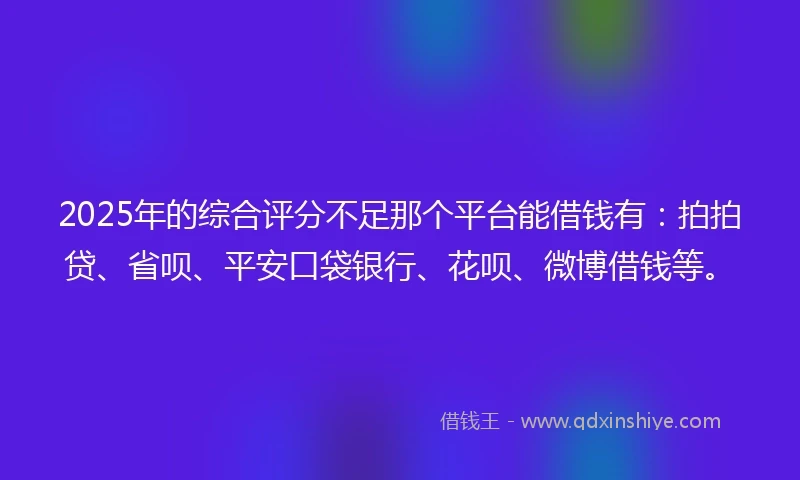 2025年的综合评分不足那个平台能借钱有：拍拍贷、省呗、平安口袋银行、花呗、微博借钱等。