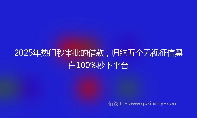 2025年热门秒审批的借款，归纳五个无视征信黑白100%秒下平台