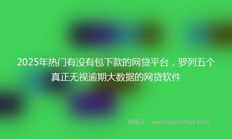 2025年热门有没有包下款的网贷平台，罗列五个真正无视逾期大数据的网贷软件