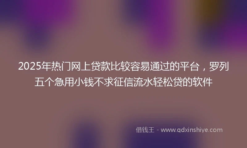 2025年热门网上贷款比较容易通过的平台，罗列五个急用小钱不求征信流水轻松贷的软件