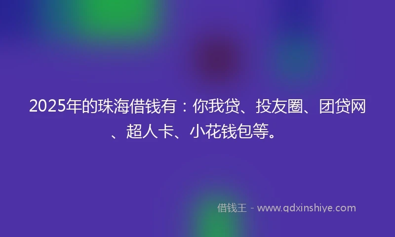 2025年的珠海借钱有：你我贷、投友圈、团贷网、超人卡、小花钱包等。