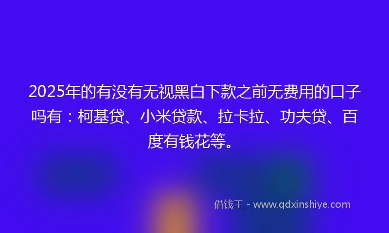 2025年的有没有无视黑白下款之前无费用的口子吗有：柯基贷、小米贷款、拉卡拉、功夫贷、百度有钱花等。