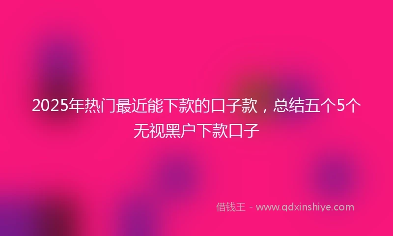 2025年热门最近能下款的口子款，总结五个5个无视黑户下款口子