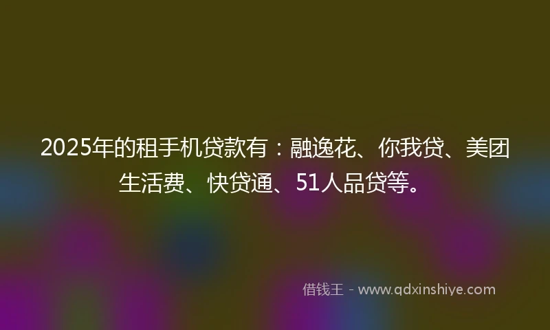 2025年的租手机贷款有：融逸花、你我贷、美团生活费、快贷通、51人品贷等。