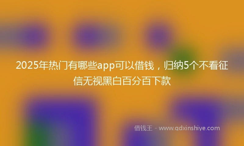 2025年热门有哪些app可以借钱，归纳5个不看征信无视黑白百分百下款