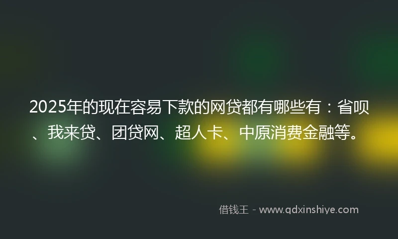 2025年的现在容易下款的网贷都有哪些有：省呗、我来贷、团贷网、超人卡、中原消费金融等。