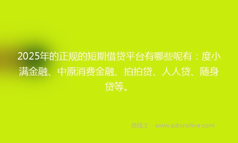 2025年的正规的短期借贷平台有哪些呢有：度小满金融、中原消费金融、拍拍贷、人人贷、随身贷等。
