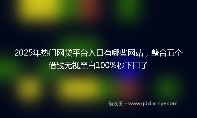 2025年热门网贷平台入口有哪些网站，整合五个借钱无视黑白100%秒下口子