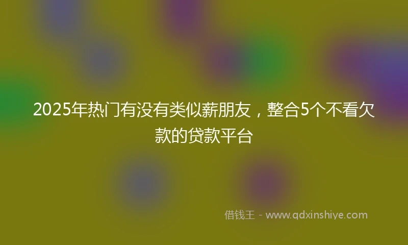 2025年热门有没有类似薪朋友，整合5个不看欠款的贷款平台