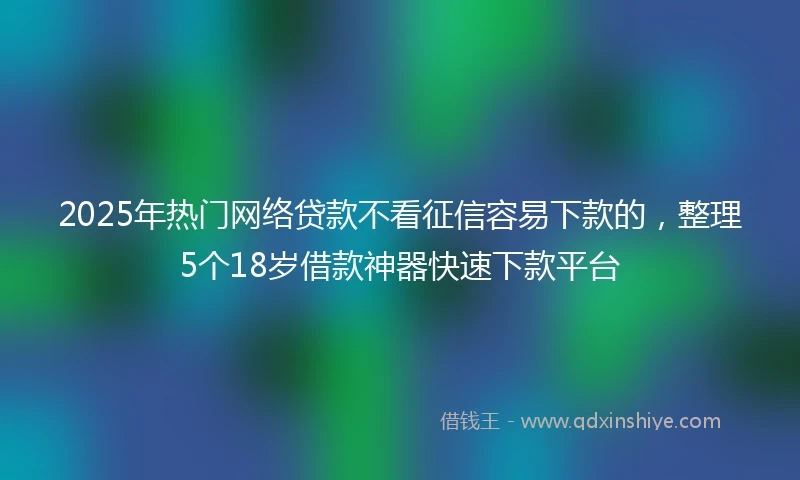 2025年热门网络贷款不看征信容易下款的，整理5个18岁借款神器快速下款平台