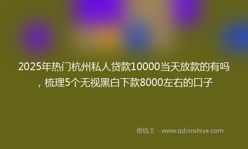 2025年热门杭州私人贷款10000当天放款的有吗，梳理5个无视黑白下款8000左右的口子