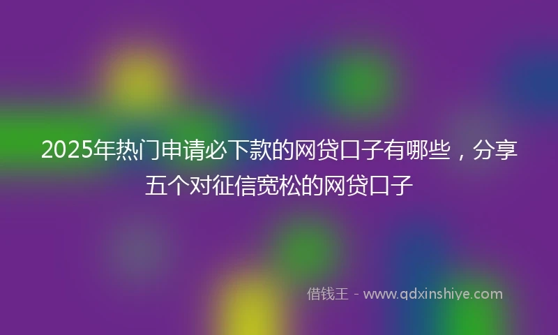 2025年热门申请必下款的网贷口子有哪些，分享五个对征信宽松的网贷口子