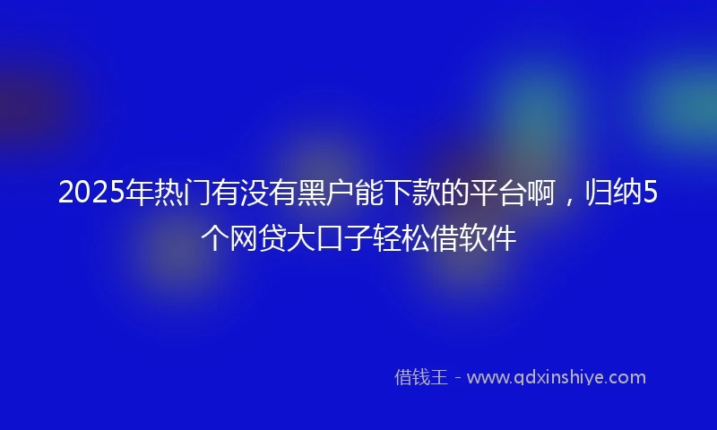 2025年热门有没有黑户能下款的平台啊，归纳5个网贷大口子轻松借软件