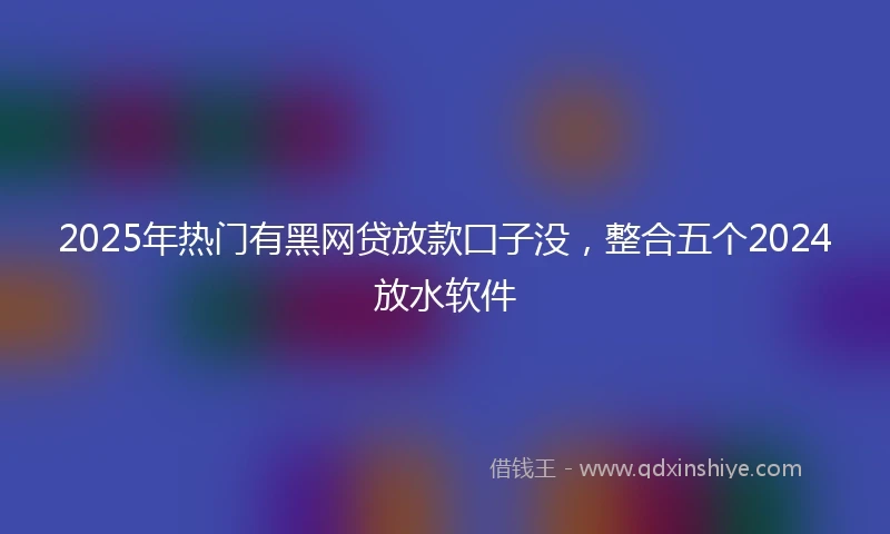 2025年热门有黑网贷放款囗子没，整合五个2024放水软件