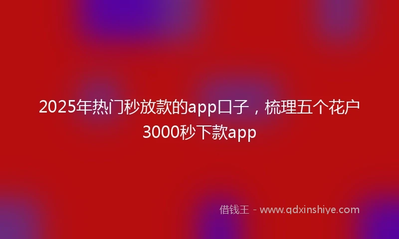 2025年热门秒放款的app口子，梳理五个花户3000秒下款app