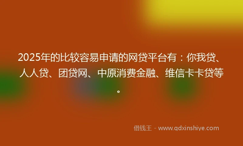 2025年的比较容易申请的网贷平台有：你我贷、人人贷、团贷网、中原消费金融、维信卡卡贷等。