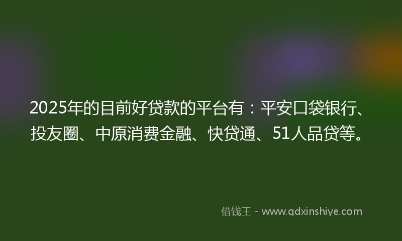 2025年的目前好贷款的平台有：平安口袋银行、投友圈、中原消费金融、快贷通、51人品贷等。
