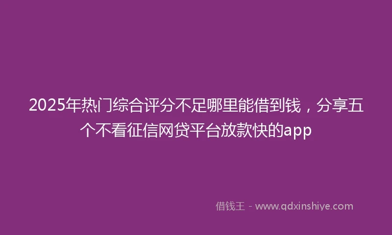2025年热门综合评分不足哪里能借到钱，分享五个不看征信网贷平台放款快的app