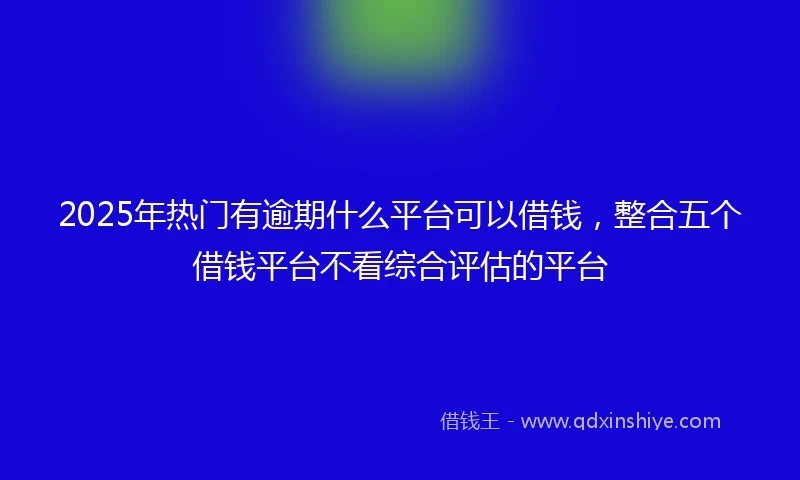 2025年热门有逾期什么平台可以借钱，整合五个借钱平台不看综合评估的平台