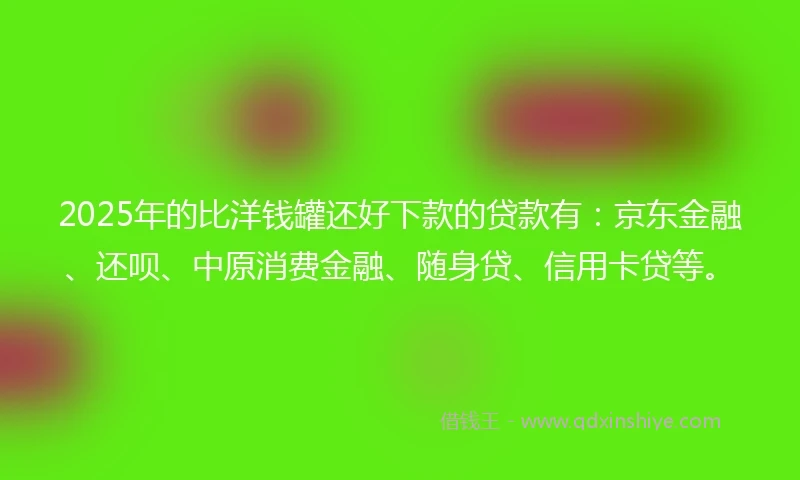 2025年的比洋钱罐还好下款的贷款有：京东金融、还呗、中原消费金融、随身贷、信用卡贷等。