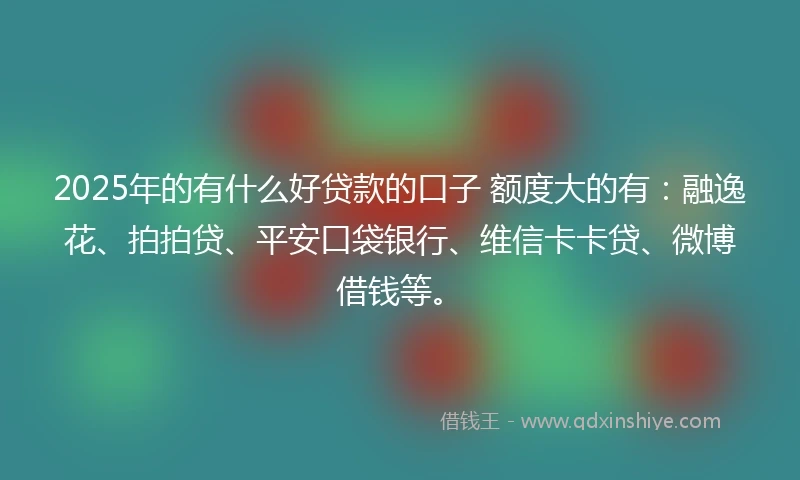 2025年的有什么好贷款的口子 额度大的有：融逸花、拍拍贷、平安口袋银行、维信卡卡贷、微博借钱等。