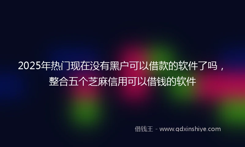 2025年热门现在没有黑户可以借款的软件了吗，整合五个芝麻信用可以借钱的软件