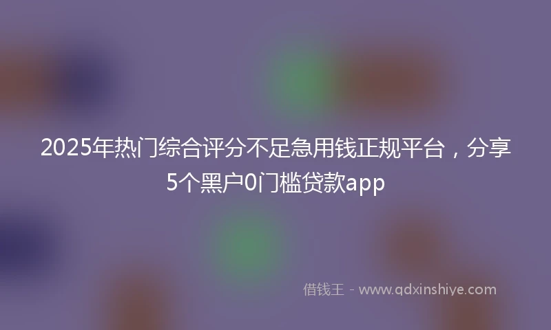 2025年热门综合评分不足急用钱正规平台，分享5个黑户0门槛贷款app