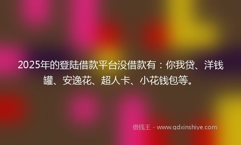 2025年的登陆借款平台没借款有：你我贷、洋钱罐、安逸花、超人卡、小花钱包等。