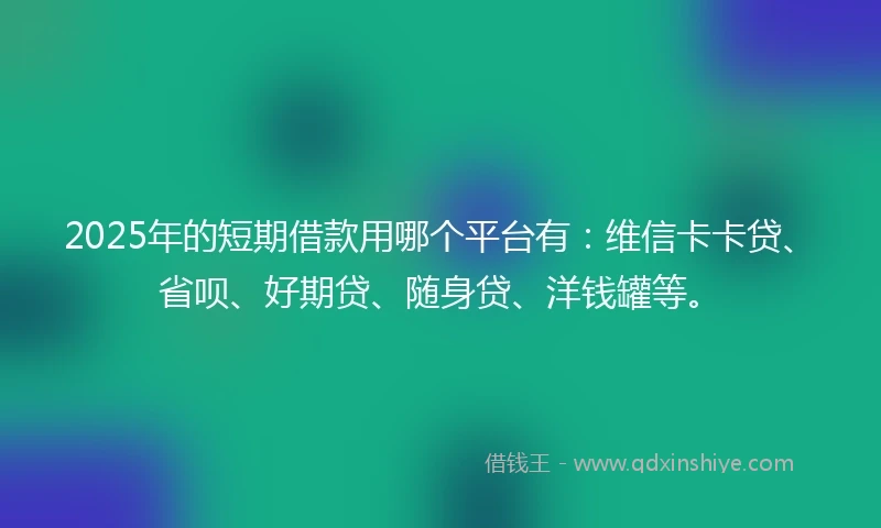 2025年的短期借款用哪个平台有：维信卡卡贷、省呗、好期贷、随身贷、洋钱罐等。