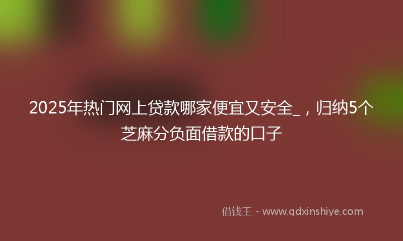 2025年热门网上贷款哪家便宜又安全_，归纳5个芝麻分负面借款的口子
