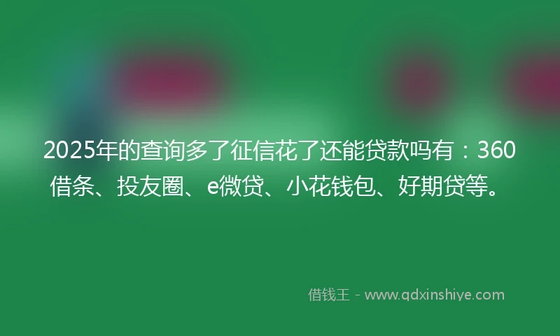 2025年的查询多了征信花了还能贷款吗有：360借条、投友圈、e微贷、小花钱包、好期贷等。