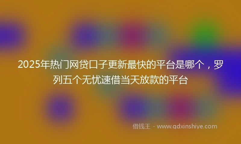 2025年热门网贷口子更新最快的平台是哪个，罗列五个无忧速借当天放款的平台