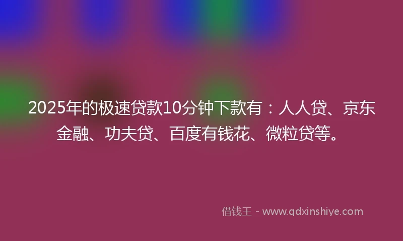 2025年的极速贷款10分钟下款有：人人贷、京东金融、功夫贷、百度有钱花、微粒贷等。