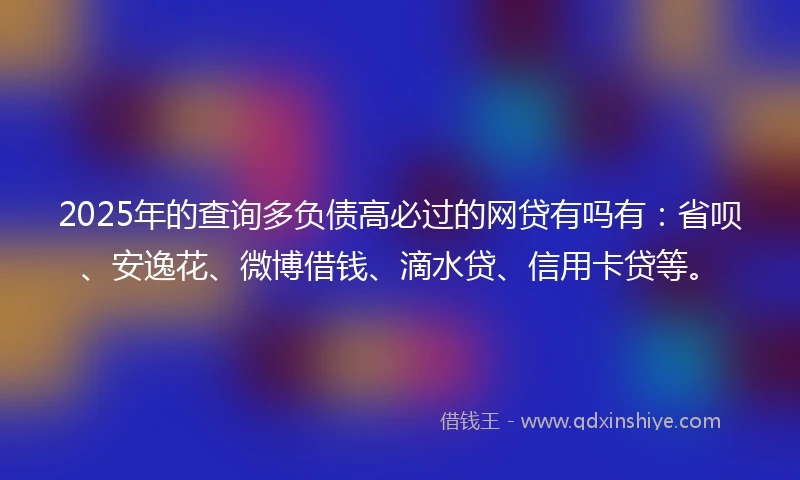 2025年的查询多负债高必过的网贷有吗有：省呗、安逸花、微博借钱、滴水贷、信用卡贷等。