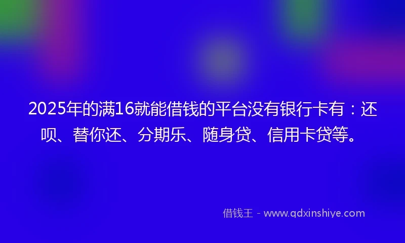 2025年的满16就能借钱的平台没有银行卡有：还呗、替你还、分期乐、随身贷、信用卡贷等。