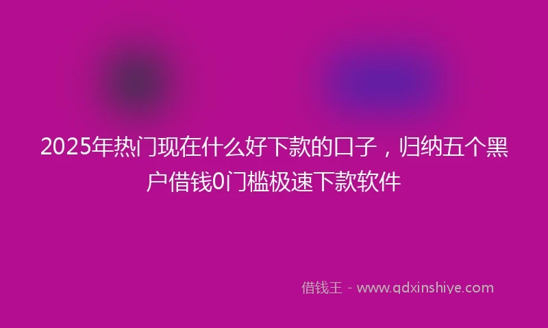 2025年热门现在什么好下款的口子，归纳五个黑户借钱0门槛极速下款软件
