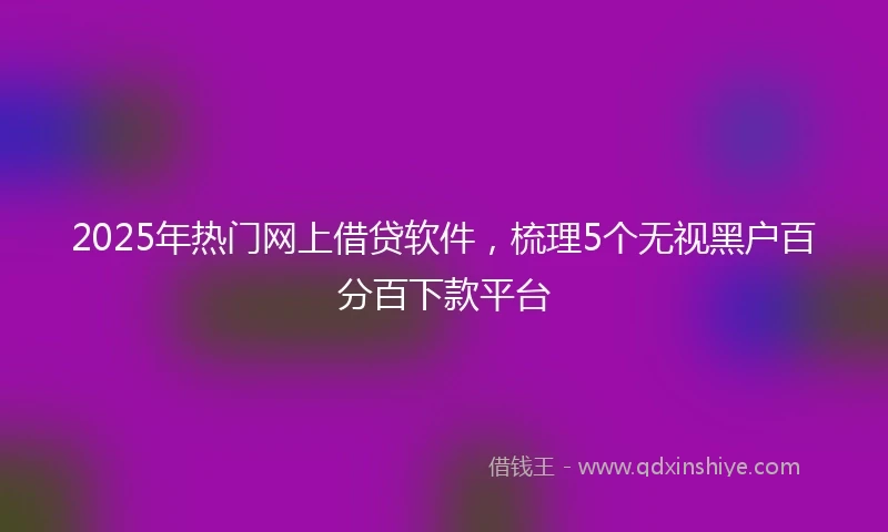 2025年热门网上借贷软件，梳理5个无视黑户百分百下款平台