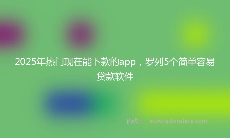 2025年热门现在能下款的app，罗列5个简单容易贷款软件