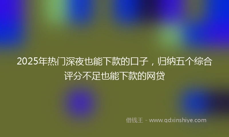2025年热门深夜也能下款的口子，归纳五个综合评分不足也能下款的网贷